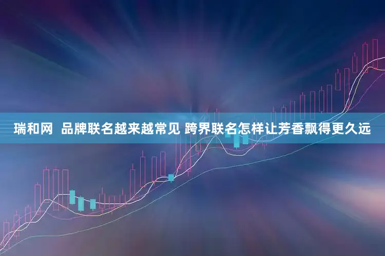 瑞和网  品牌联名越来越常见 跨界联名怎样让芳香飘得更久远