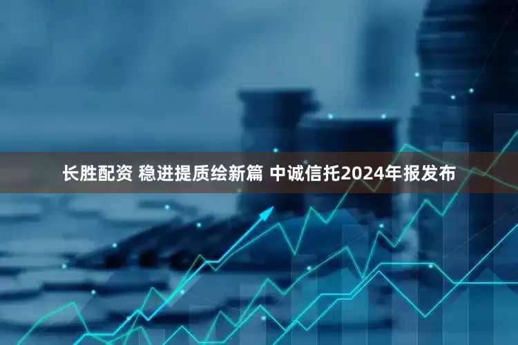 长胜配资 稳进提质绘新篇 中诚信托2024年报发布