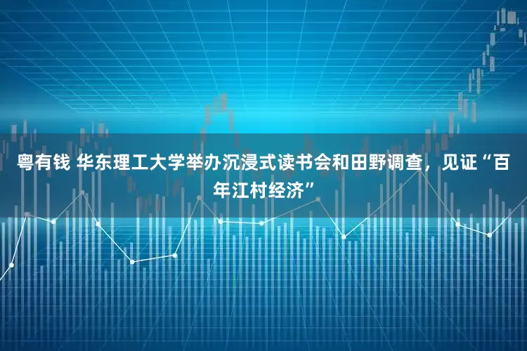 粤有钱 华东理工大学举办沉浸式读书会和田野调查，见证“百年江村经济”