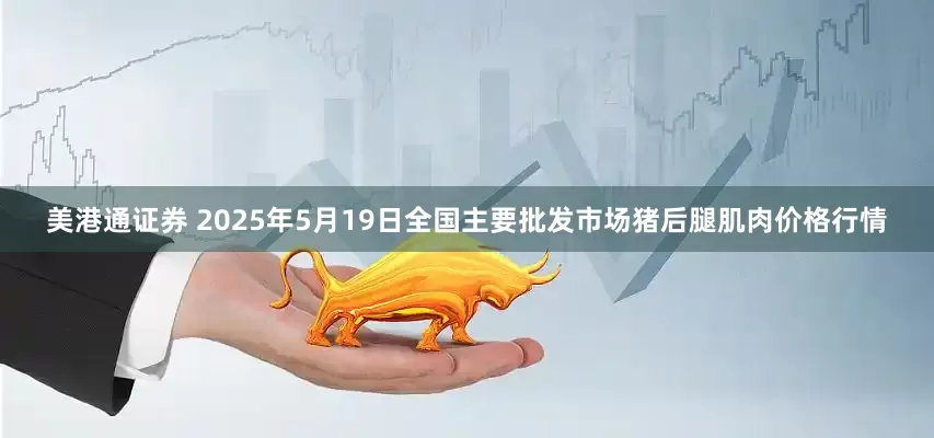 美港通证券 2025年5月19日全国主要批发市场猪后腿肌肉价格行情