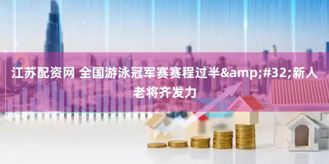 江苏配资网 全国游泳冠军赛赛程过半&#32;新人老将齐发力