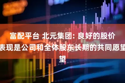 富配平台 北元集团: 良好的股价表现是公司和全体股东长期的共同愿望