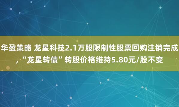 华盈策略 龙星科技2.1万股限制性股票回购注销完成, “龙星转债”转股价格维持5.80元/股不变