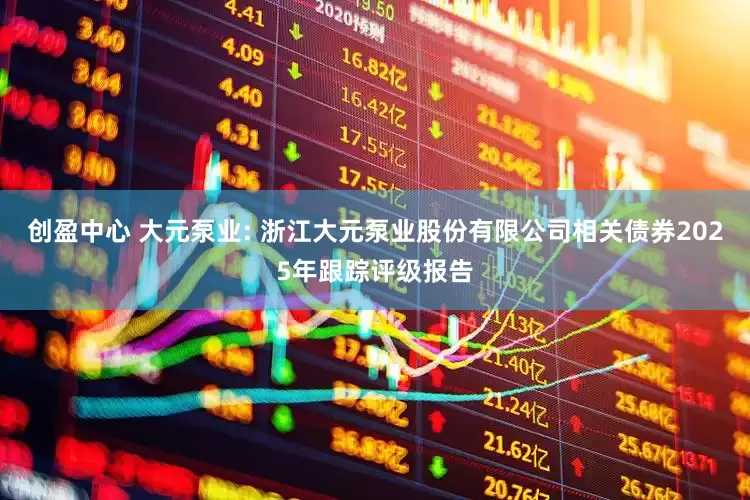 创盈中心 大元泵业: 浙江大元泵业股份有限公司相关债券2025年跟踪评级报告