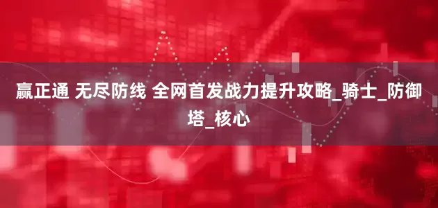 赢正通 无尽防线 全网首发战力提升攻略_骑士_防御塔_核心