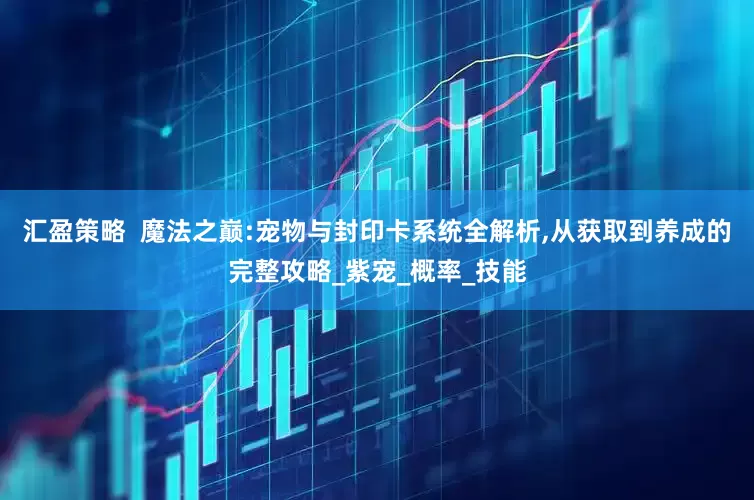 汇盈策略  魔法之巅:宠物与封印卡系统全解析,从获取到养成的完整攻略_紫宠_概率_技能