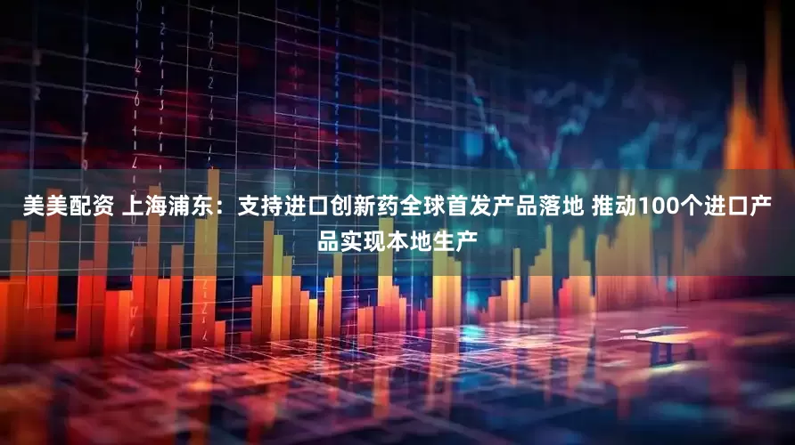 美美配资 上海浦东：支持进口创新药全球首发产品落地 推动100个进口产品实现本地生产