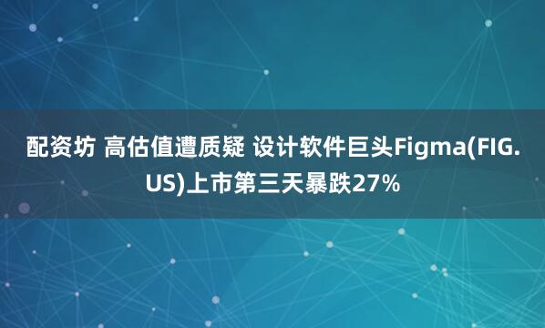 配资坊 高估值遭质疑 设计软件巨头Figma(FIG.US)上市第三天暴跌27%