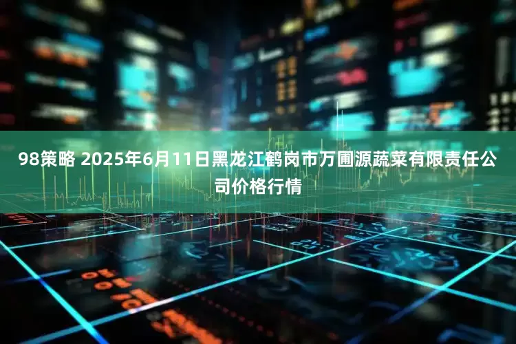 98策略 2025年6月11日黑龙江鹤岗市万圃源蔬菜有限责任公司价格行情