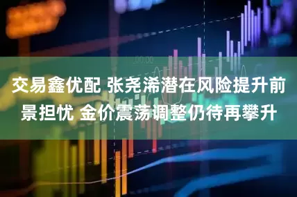 交易鑫优配 张尧浠潜在风险提升前景担忧 金价震荡调整仍待再攀升