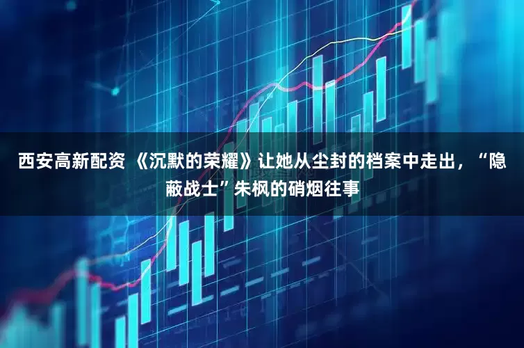 西安高新配资 《沉默的荣耀》让她从尘封的档案中走出，“隐蔽战士”朱枫的硝烟往事