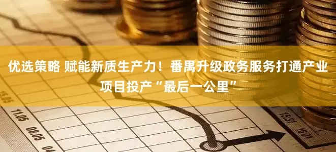 优选策略 赋能新质生产力！番禺升级政务服务打通产业项目投产“最后一公里”